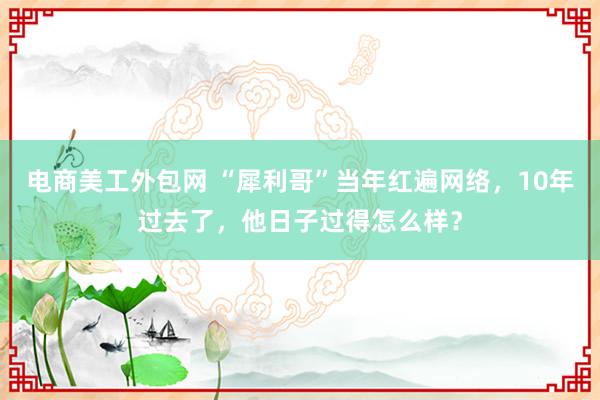 电商美工外包网 “犀利哥”当年红遍网络，10年过去了，他日子过得怎么样？