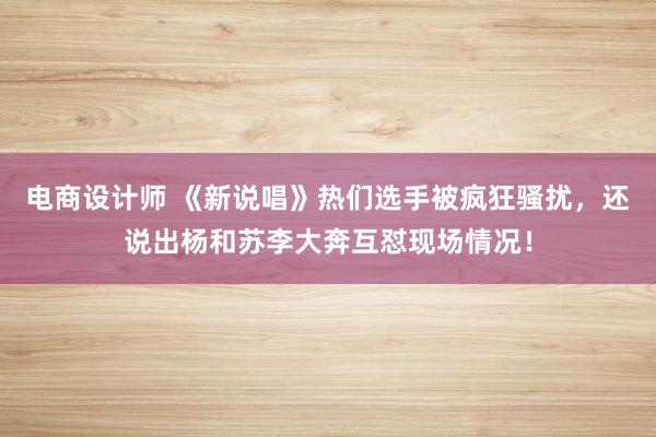 电商设计师 《新说唱》热们选手被疯狂骚扰，还说出杨和苏李大奔互怼现场情况！