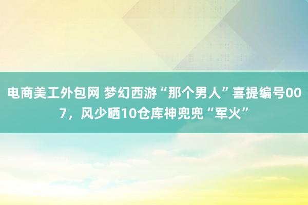 电商美工外包网 梦幻西游“那个男人”喜提编号007，风少晒10仓库神兜兜“军火”