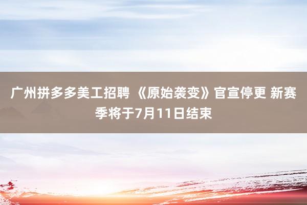 广州拼多多美工招聘 《原始袭变》官宣停更 新赛季将于7月11日结束