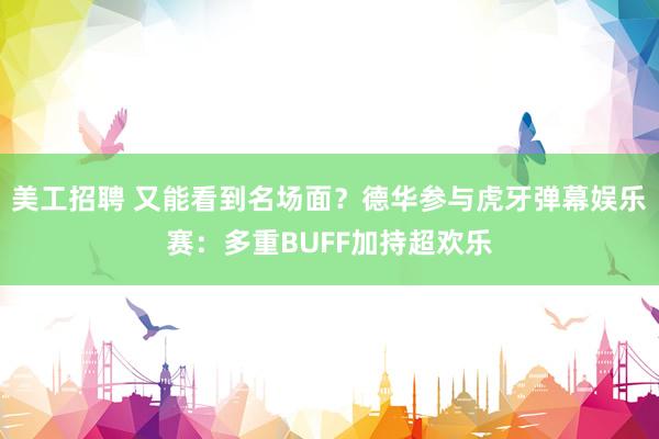 美工招聘 又能看到名场面？德华参与虎牙弹幕娱乐赛：多重BUFF加持超欢乐