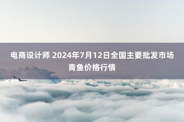 电商设计师 2024年7月12日全国主要批发市场青鱼价格行情