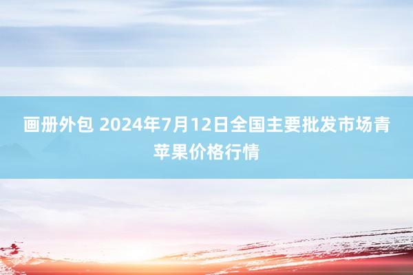 画册外包 2024年7月12日全国主要批发市场青苹果价格行情