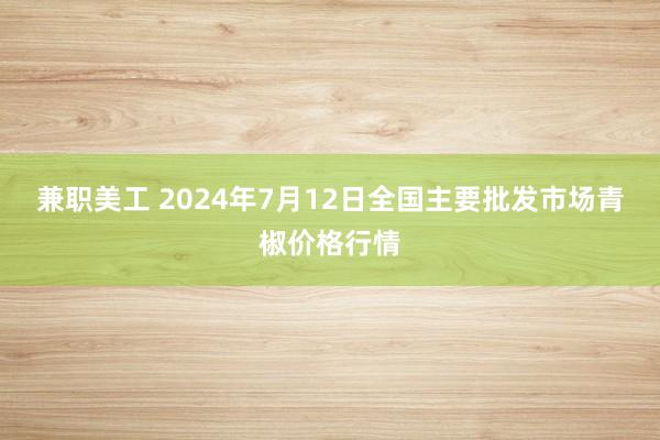 兼职美工 2024年7月12日全国主要批发市场青椒价格行情