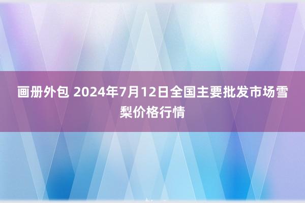 画册外包 2024年7月12日全国主要批发市场雪梨价格行情