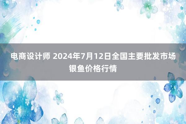 电商设计师 2024年7月12日全国主要批发市场银鱼价格行情