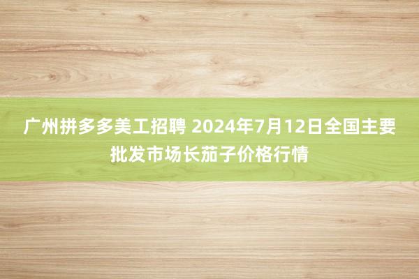 广州拼多多美工招聘 2024年7月12日全国主要批发市场长茄子价格行情