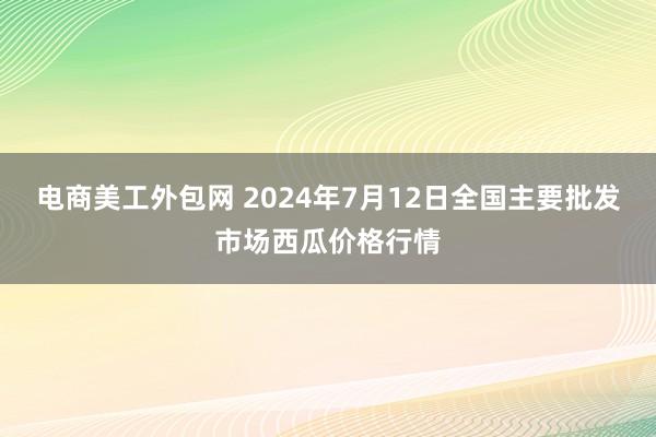 电商美工外包网 2024年7月12日全国主要批发市场西瓜价格行情