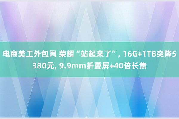 电商美工外包网 荣耀“站起来了”, 16G+1TB突降5380元, 9.9mm折叠屏+40倍长焦