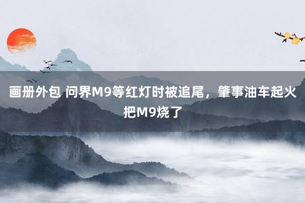 画册外包 问界M9等红灯时被追尾，肇事油车起火把M9烧了