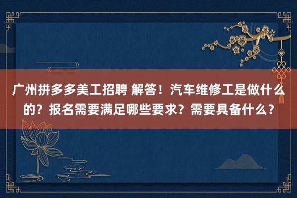 广州拼多多美工招聘 解答！汽车维修工是做什么的？报名需要满足哪些要求？需要具备什么？