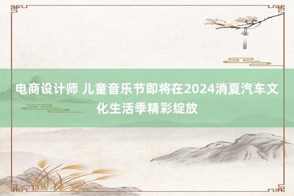 电商设计师 儿童音乐节即将在2024消夏汽车文化生活季精彩绽放