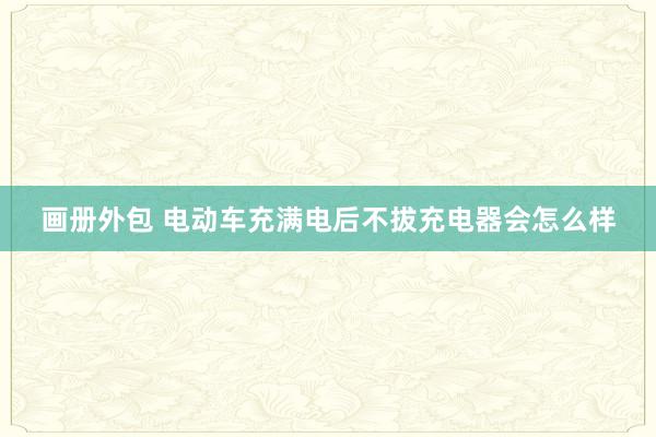 画册外包 电动车充满电后不拔充电器会怎么样