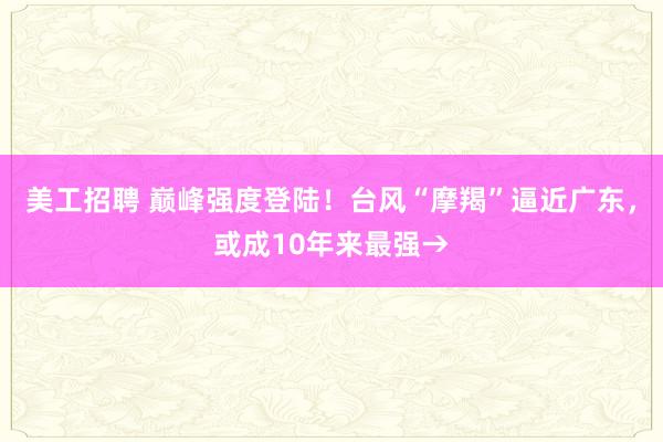 美工招聘 巅峰强度登陆！台风“摩羯”逼近广东，或成10年来最强→