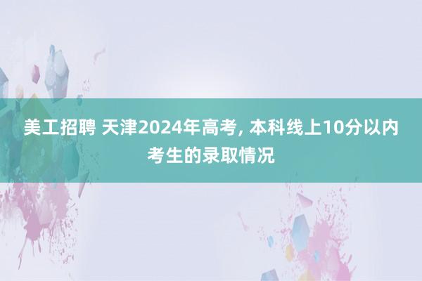 美工招聘 天津2024年高考, 本科线上10分以内考生的录取情况