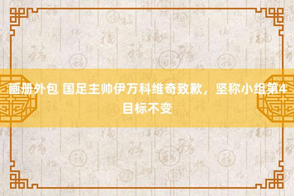 画册外包 国足主帅伊万科维奇致歉，坚称小组第4目标不变