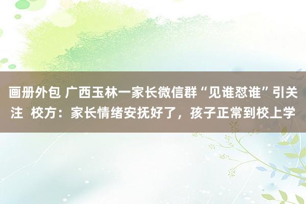 画册外包 广西玉林一家长微信群“见谁怼谁”引关注  校方：家长情绪安抚好了，孩子正常到校上学