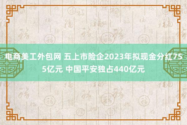 电商美工外包网 五上市险企2023年拟现金分红755亿元 中国平安独占440亿元