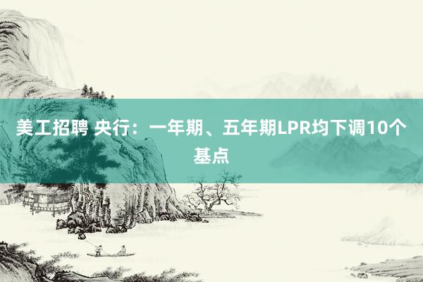 美工招聘 央行：一年期、五年期LPR均下调10个基点