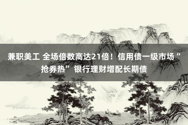 兼职美工 全场倍数高达21倍！信用债一级市场“抢券热” 银行理财增配长期债