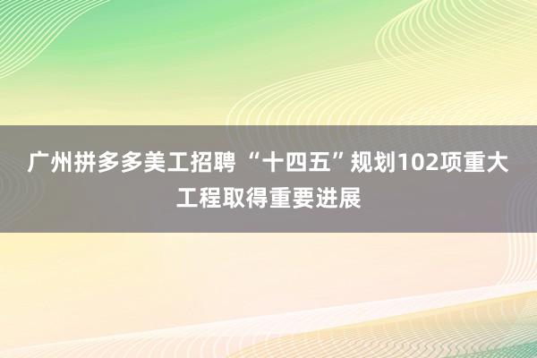 广州拼多多美工招聘 “十四五”规划102项重大工程取得重要进展