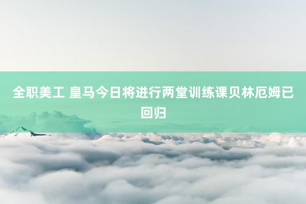 全职美工 皇马今日将进行两堂训练课　贝林厄姆已回归