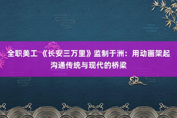 全职美工 《长安三万里》监制于洲：用动画架起沟通传统与现代的桥梁