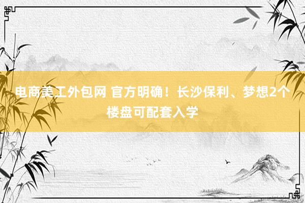 电商美工外包网 官方明确！长沙保利、梦想2个楼盘可配套入学