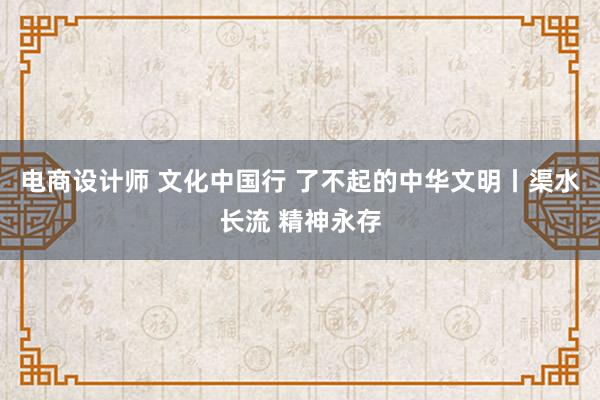 电商设计师 文化中国行 了不起的中华文明丨渠水长流 精神永存