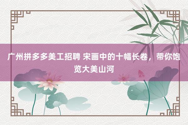 广州拼多多美工招聘 宋画中的十幅长卷，带你饱览大美山河