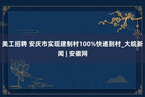 美工招聘 安庆市实现建制村100%快递到村_大皖新闻 | 安徽网