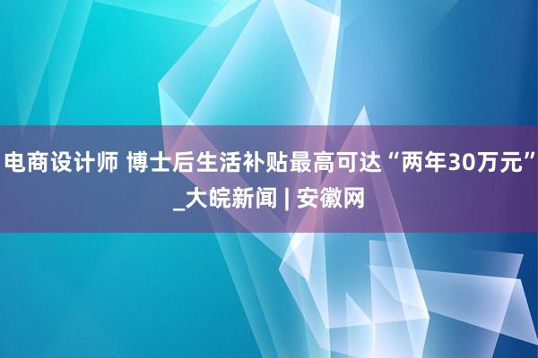 电商设计师 博士后生活补贴最高可达“两年30万元”_大皖新闻 | 安徽网