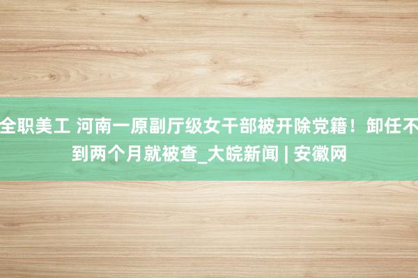 全职美工 河南一原副厅级女干部被开除党籍！卸任不到两个月就被查_大皖新闻 | 安徽网