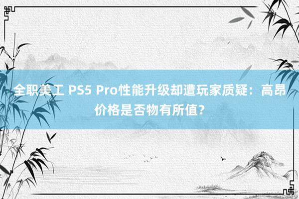 全职美工 PS5 Pro性能升级却遭玩家质疑：高昂价格是否物有所值？